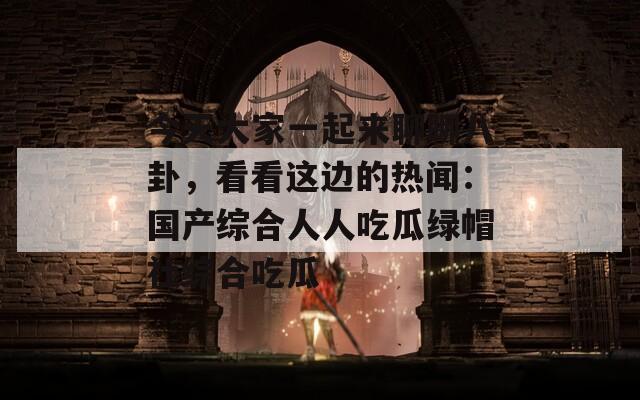 今天大家一起来聊聊八卦，看看这边的热闻：国产综合人人吃瓜绿帽社综合吃瓜