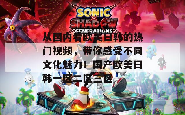 从国内看欧美日韩的热门视频，带你感受不同文化魅力！国产欧美日韩一区二区三区