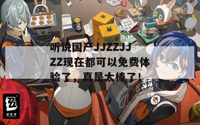 听说国产JJZZJJZZ现在都可以免费体验了，真是太棒了！