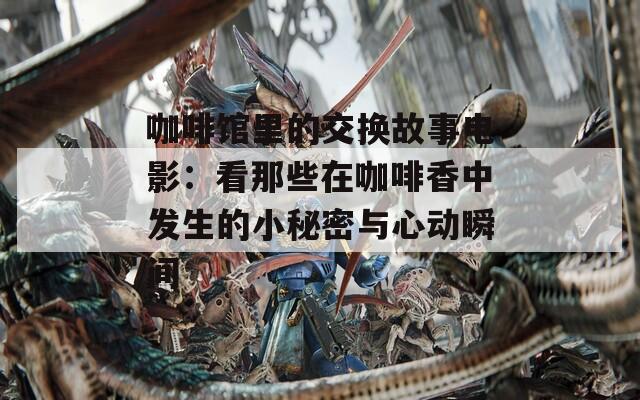 咖啡馆里的交换故事电影：看那些在咖啡香中发生的小秘密与心动瞬间