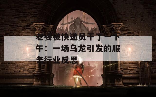 老婆被快递员干了一下午：一场乌龙引发的服务行业反思
