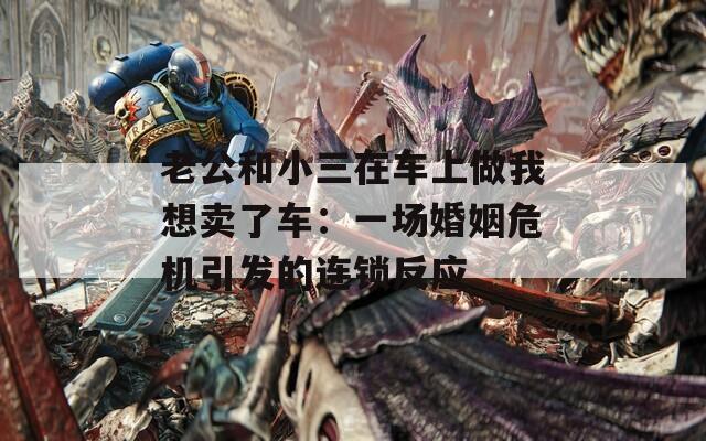 老公和小三在车上做我想卖了车：一场婚姻危机引发的连锁反应