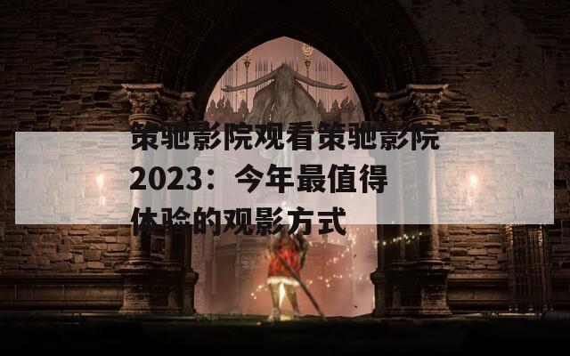 策驰影院观看策驰影院2023：今年最值得体验的观影方式