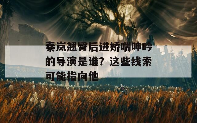 秦岚翘臀后进娇喘呻吟的导演是谁？这些线索可能指向他