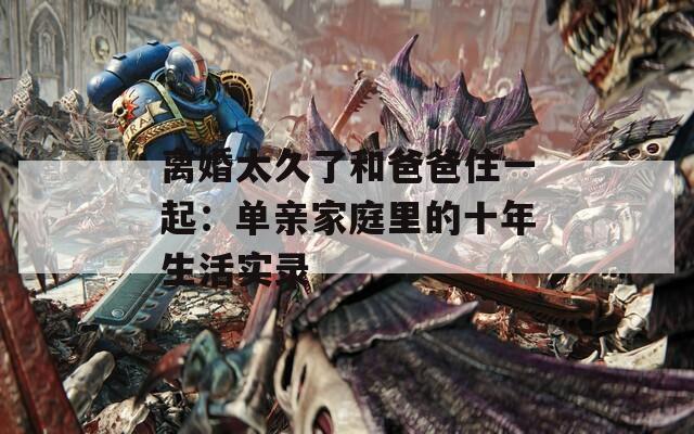 离婚太久了和爸爸住一起：单亲家庭里的十年生活实录