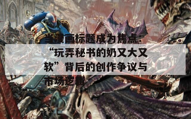 当漫画标题成为焦点：“玩弄秘书的奶又大又软”背后的创作争议与市场逻辑