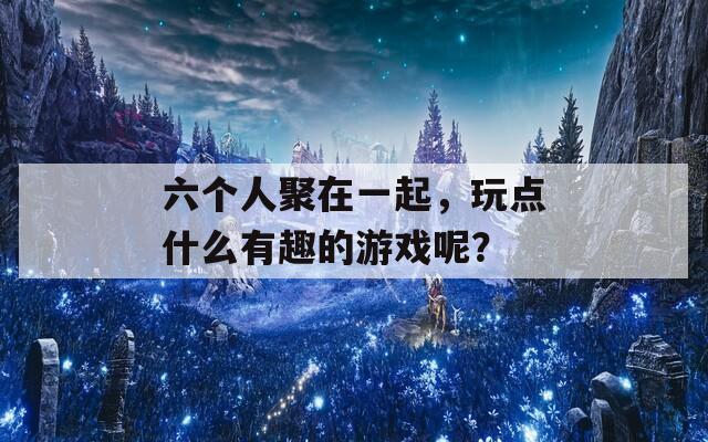 六个人聚在一起，玩点什么有趣的游戏呢？