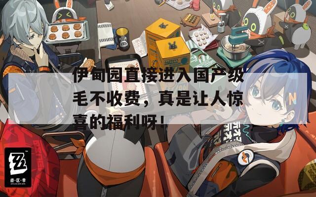 伊甸园直接进入国产级毛不收费，真是让人惊喜的福利呀！