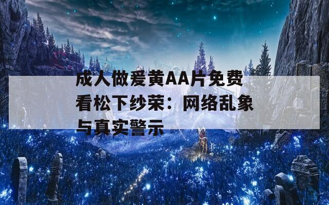 成人做爰黄AA片免费看松下纱荣：网络乱象与真实警示