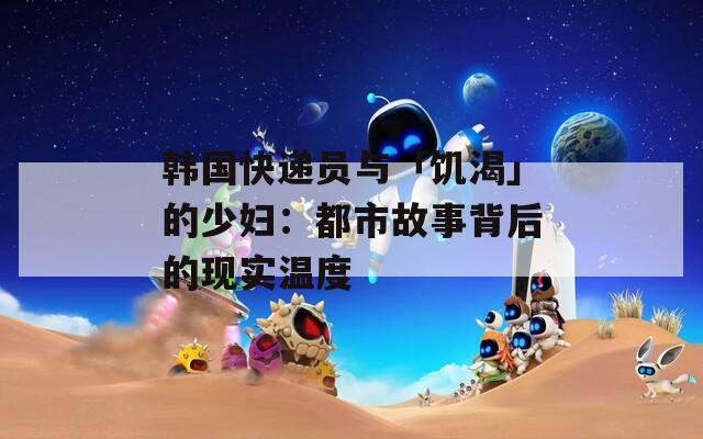 韩国快递员与「饥渴」的少妇：都市故事背后的现实温度