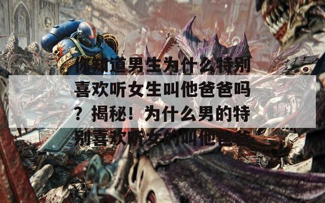 你知道男生为什么特别喜欢听女生叫他爸爸吗？揭秘！为什么男的特别喜欢听女的叫他爸爸