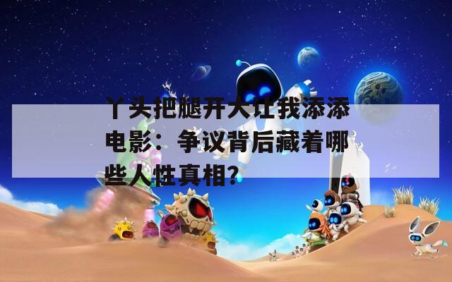 丫头把腿开大让我添添电影：争议背后藏着哪些人性真相？