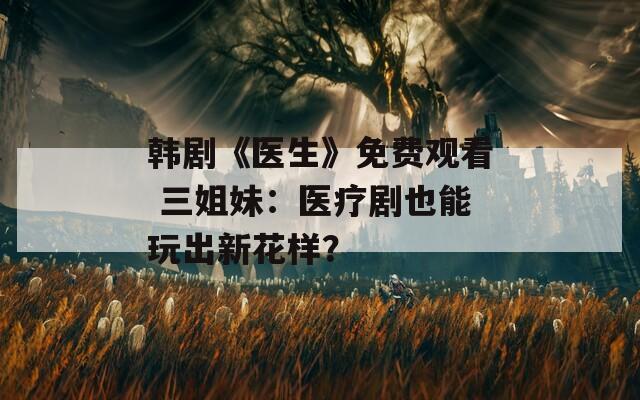 韩剧《医生》免费观看 三姐妹：医疗剧也能玩出新花样？
