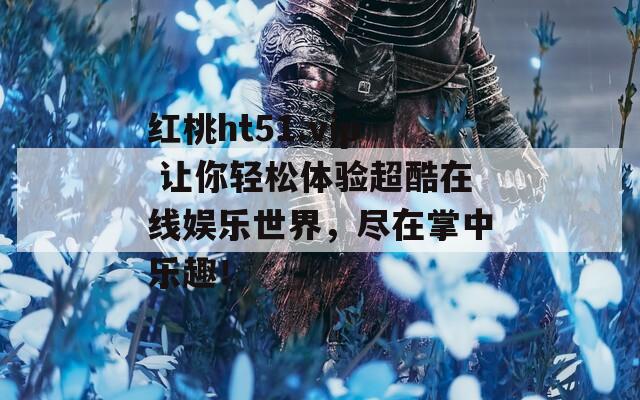 红桃ht51.vip 让你轻松体验超酷在线娱乐世界，尽在掌中乐趣！