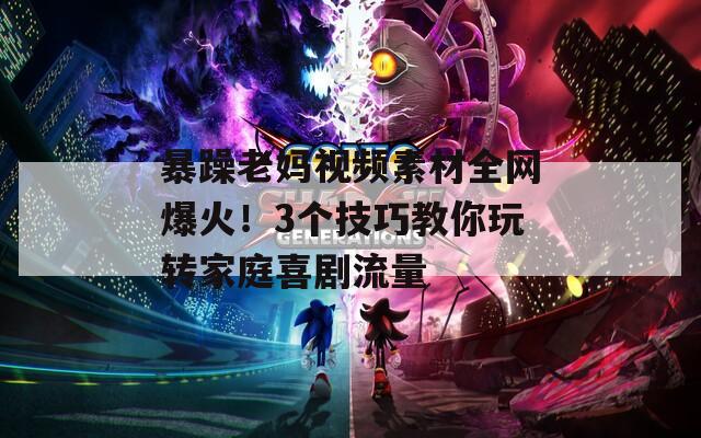暴躁老妈视频素材全网爆火！3个技巧教你玩转家庭喜剧流量