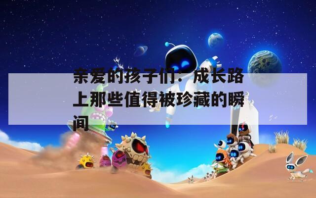 亲爱的孩子们：成长路上那些值得被珍藏的瞬间