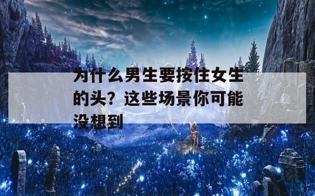 为什么男生要按住女生的头？这些场景你可能没想到