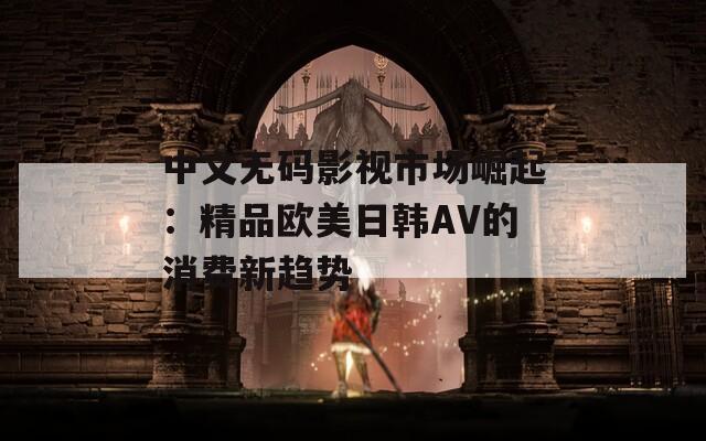 中文无码影视市场崛起：精品欧美日韩AV的消费新趋势