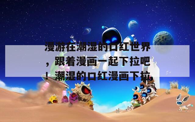 漫游在潮湿的口红世界，跟着漫画一起下拉吧！潮湿的口红漫画下拉