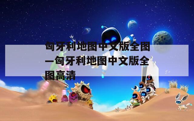 匈牙利地图中文版全图—匈牙利地图中文版全图高清