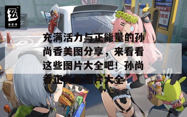 充满活力与正能量的孙尚香美图分享，来看看这些图片大全吧！孙尚香正能量图片大全