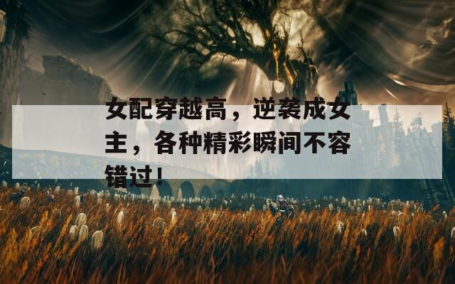 女配穿越高，逆袭成女主，各种精彩瞬间不容错过！