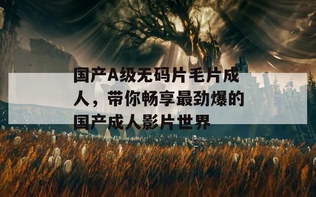 国产A级无码片毛片成人，带你畅享最劲爆的国产成人影片世界