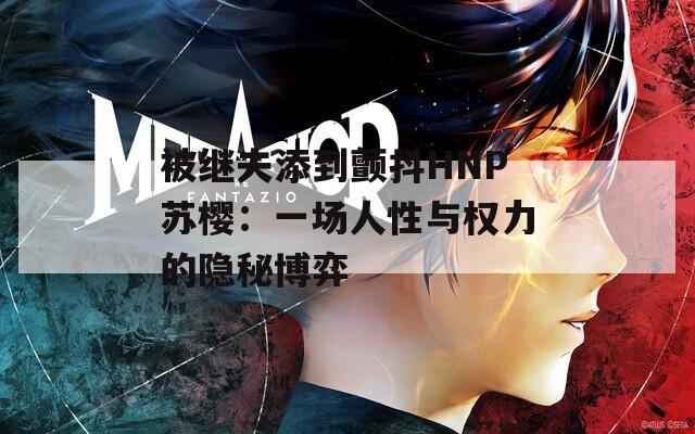 被继夫添到颤抖HNP苏樱：一场人性与权力的隐秘博弈