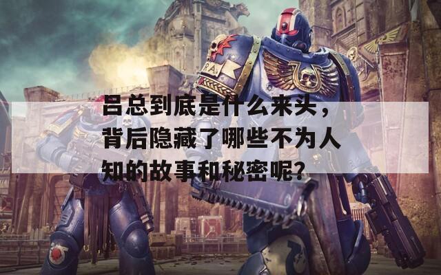 吕总到底是什么来头，背后隐藏了哪些不为人知的故事和秘密呢？