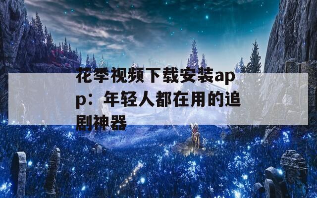 花季视频下载安装app：年轻人都在用的追剧神器