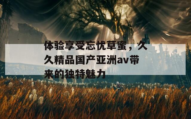 体验享受忘忧草蜜，久久精品国产亚洲av带来的独特魅力