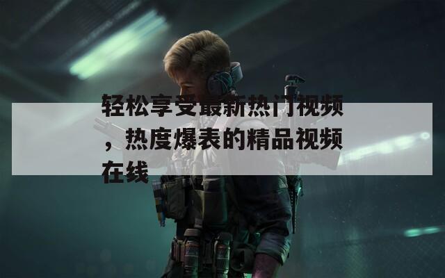 轻松享受最新热门视频，热度爆表的精品视频在线