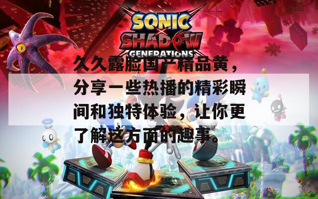久久露脸国产精品黄，分享一些热播的精彩瞬间和独特体验，让你更了解这方面的趣事。