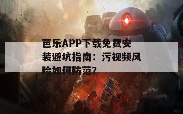 芭乐APP下载免费安装避坑指南：污视频风险如何防范？