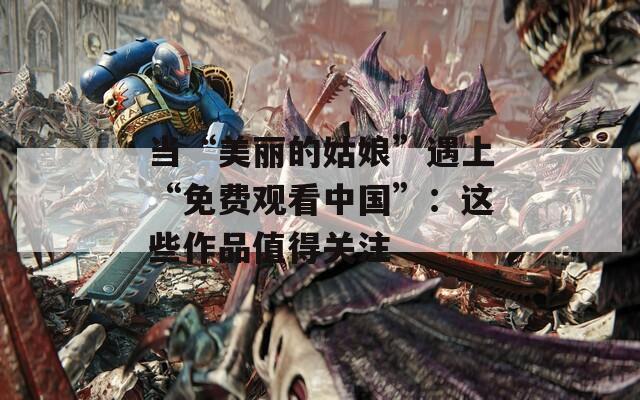 当“美丽的姑娘”遇上“免费观看中国”：这些作品值得关注