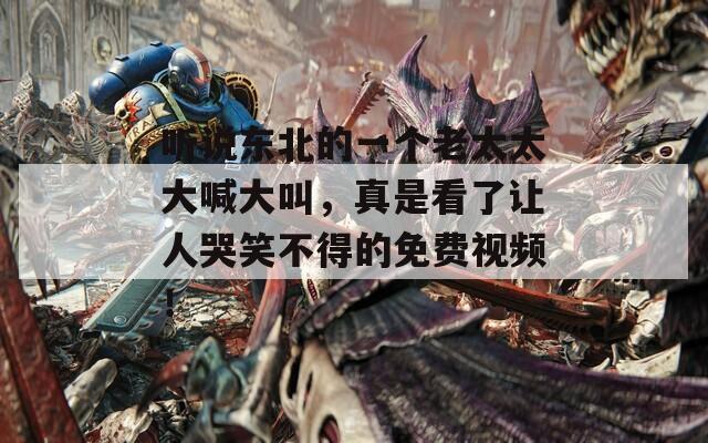 听说东北的一个老太太大喊大叫，真是看了让人哭笑不得的免费视频！