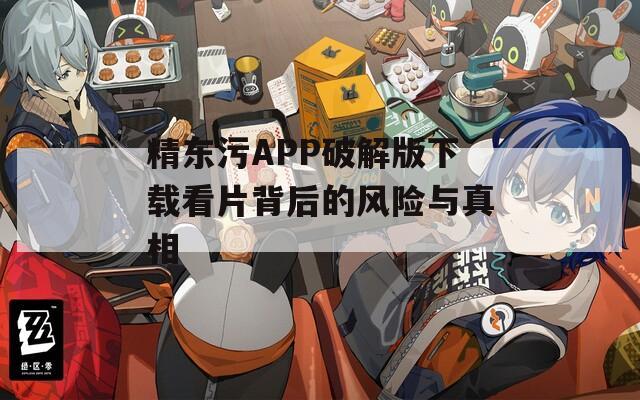 精东污APP破解版下载看片背后的风险与真相