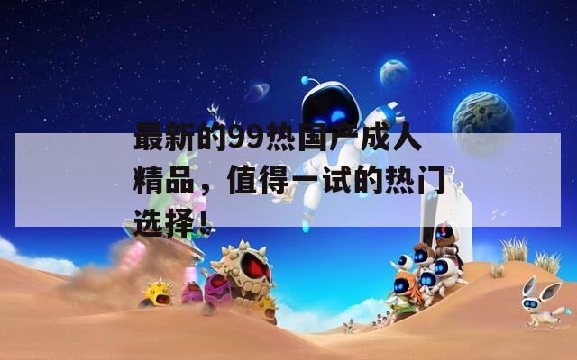 最新的99热国产成人精品，值得一试的热门选择！