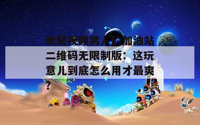 秋葵视频男人的加油站二维码无限制版：这玩意儿到底怎么用才最爽？