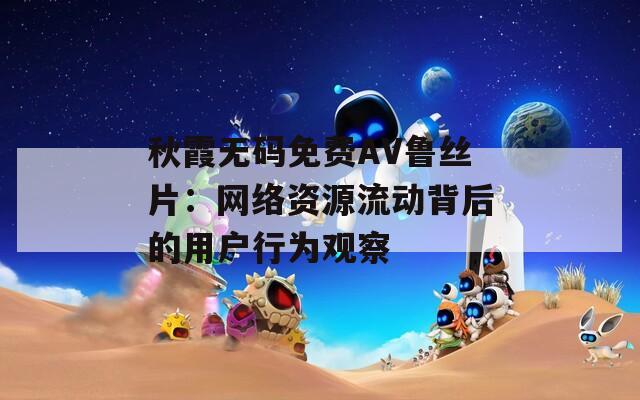 秋霞无码免费AV鲁丝片：网络资源流动背后的用户行为观察