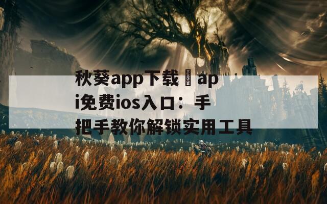 秋葵app下载汅api免费ios入口：手把手教你解锁实用工具