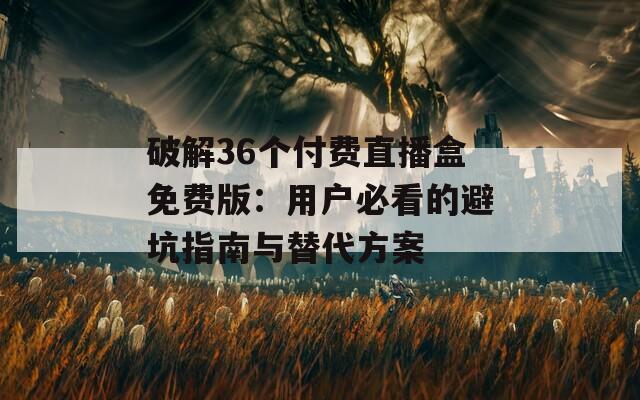破解36个付费直播盒免费版：用户必看的避坑指南与替代方案