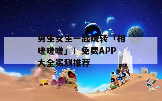 男生女生一起玩转「相嗟嗟嗟」！免费APP大全实测推荐
