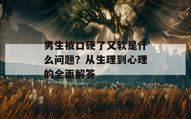 男生被口硬了又软是什么问题？从生理到心理的全面解答