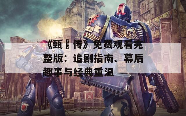 《甄嬛传》免费观看完整版：追剧指南、幕后趣事与经典重温