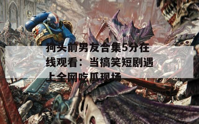 狗头前男友合集5分在线观看：当搞笑短剧遇上全网吃瓜现场