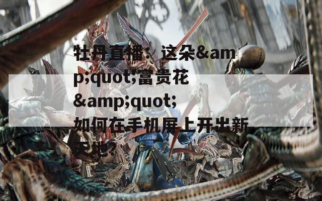 牡丹直播：这朵&quot;富贵花&quot;如何在手机屏上开出新天地？