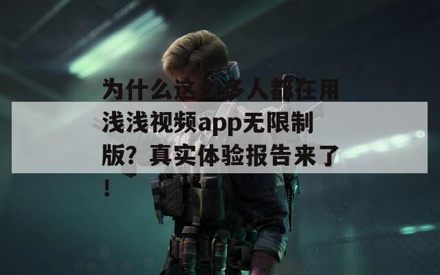为什么这么多人都在用浅浅视频app无限制版？真实体验报告来了！