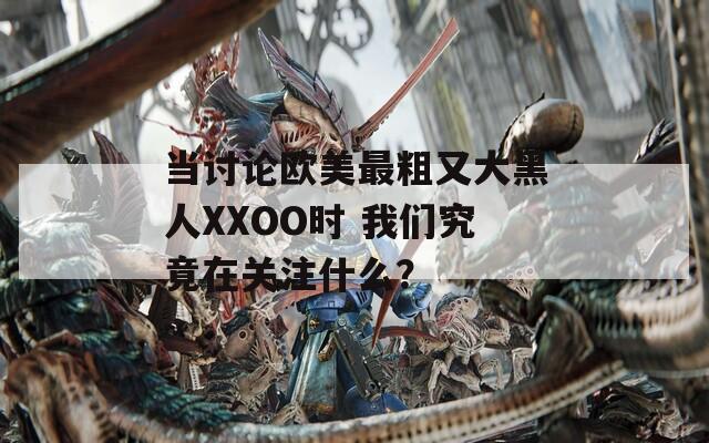 当讨论欧美最粗又大黑人XXOO时 我们究竟在关注什么？