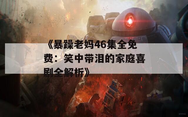 《暴躁老妈46集全免费：笑中带泪的家庭喜剧全解析》